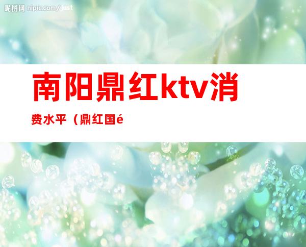 南阳鼎红ktv消费水平（鼎红国际ktv几百）