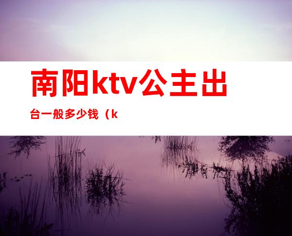 南阳ktv公主出台一般多少钱（ktv的公主出台一般多少钱）