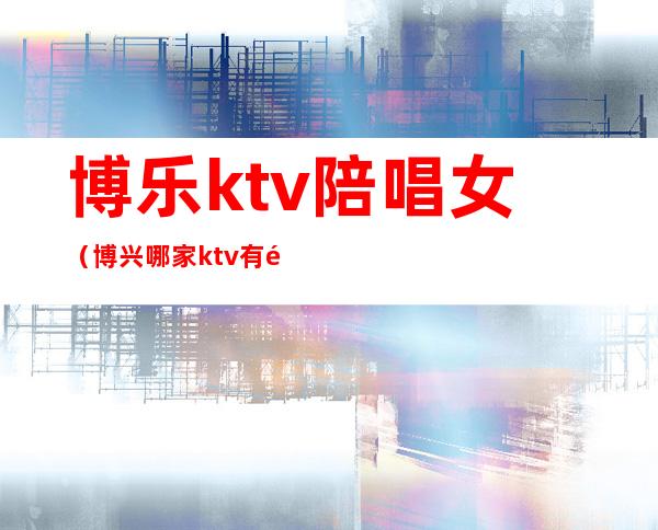 博乐ktv陪唱女（博兴哪家ktv有陪唱）