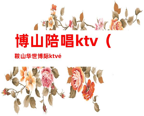 博山陪唱ktv（鞍山华世博际ktv陪唱多钱）