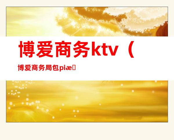 博爱商务ktv（博爱商务局包pi新世纪）