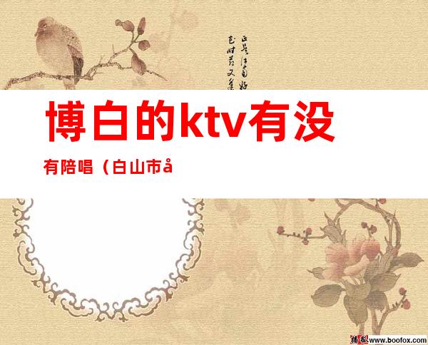 博白的ktv有没有陪唱（白山市帝乐ktv陪唱）