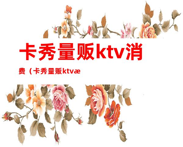 卡秀量贩ktv消费（卡秀量贩ktv消费高吗）