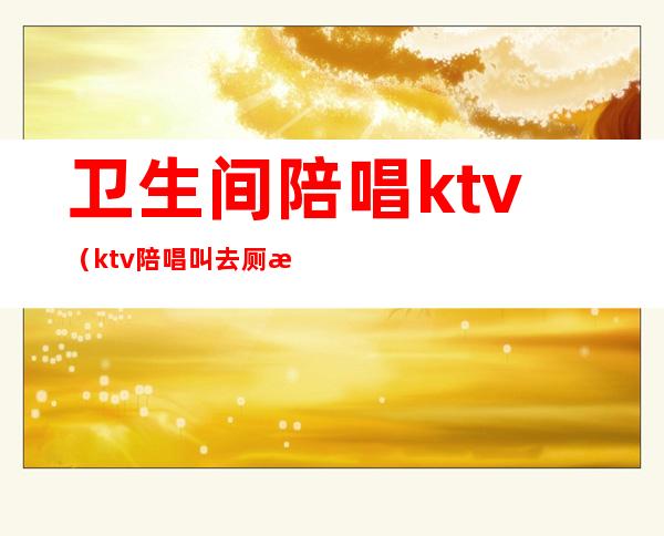 卫生间陪唱ktv（ktv陪唱叫去厕所）