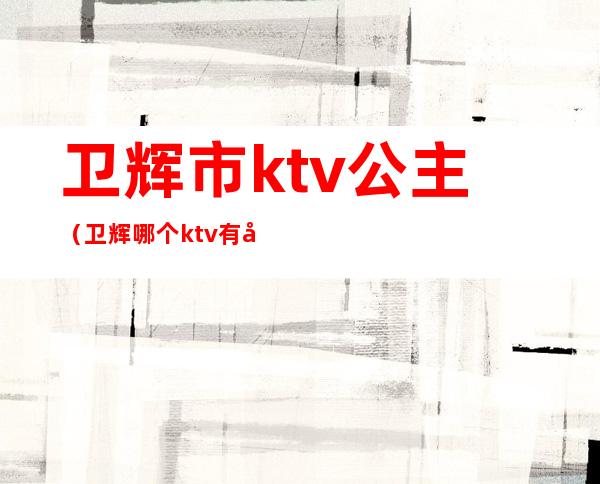 卫辉市ktv公主（卫辉哪个ktv有公主）