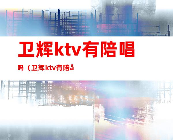 卫辉ktv有陪唱吗（卫辉ktv有陪唱吗多少钱）