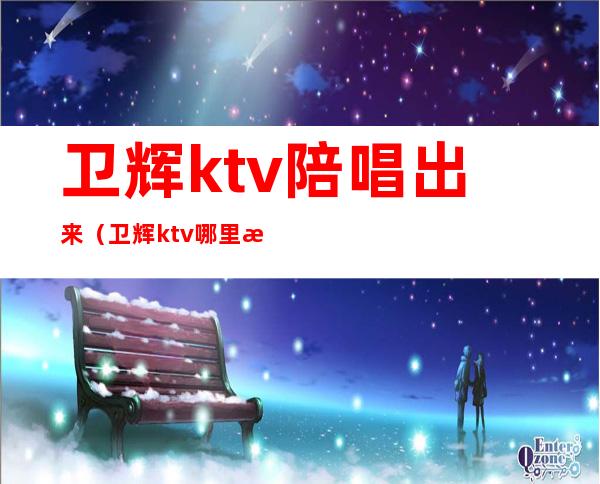 卫辉ktv陪唱出来（卫辉ktv哪里有陪唱）