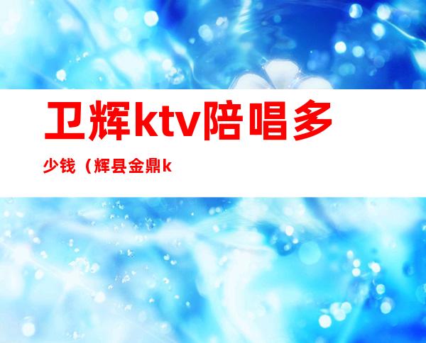 卫辉ktv陪唱多少钱（辉县金鼎ktv有陪唱吗）