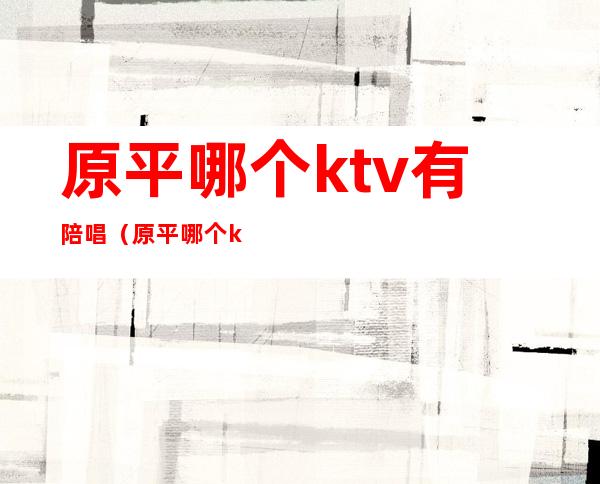 原平哪个ktv有陪唱（原平哪个ktv有陪唱服务）