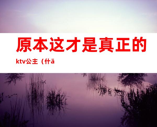 原本这才是真正的ktv公主（什么叫KTV公主）