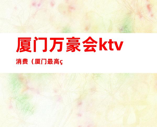 厦门万豪会ktv消费（厦门最高端ktv）