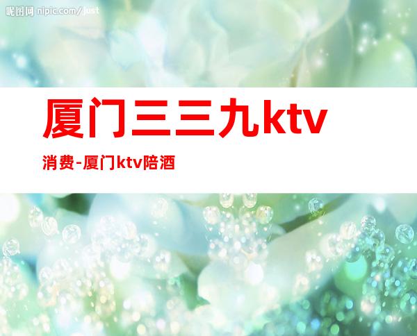 厦门三三九ktv消费-厦门ktv陪酒一次多少？