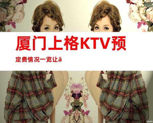 厦门上格KTV预定费情况一览让你更清楚的了解