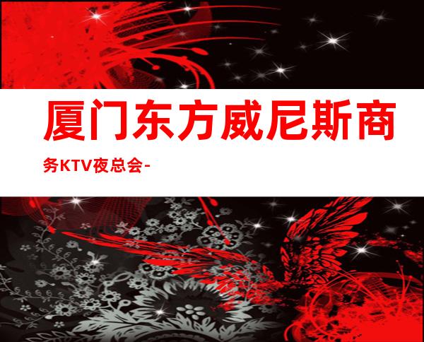 厦门东方威尼斯商务KTV夜总会-厦门本地排名高的ktv – 厦门杏林商务KTV