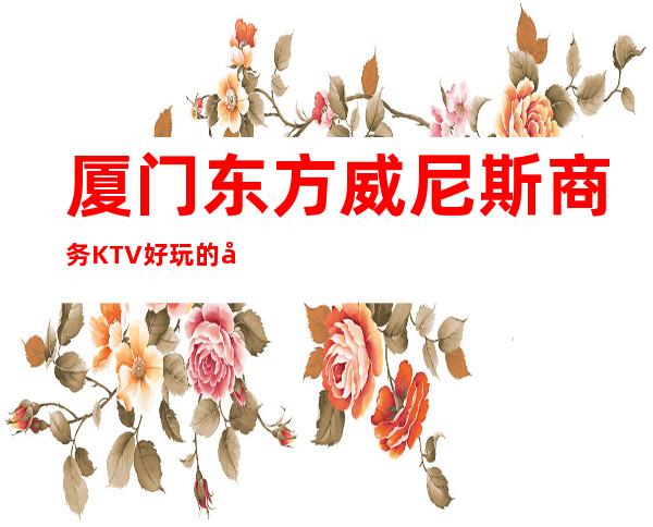 厦门东方威尼斯商务KTV好玩的商务ktv-厦门气氛超好的kt – 厦门思明商务KTV