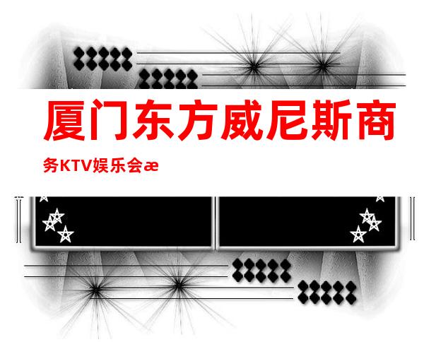 厦门东方威尼斯商务KTV娱乐会所-厦门气氛超好的ktv – 厦门思明商务KTV