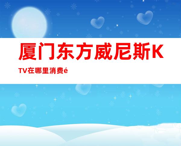 厦门东方威尼斯KTV在哪里消费预订攻略