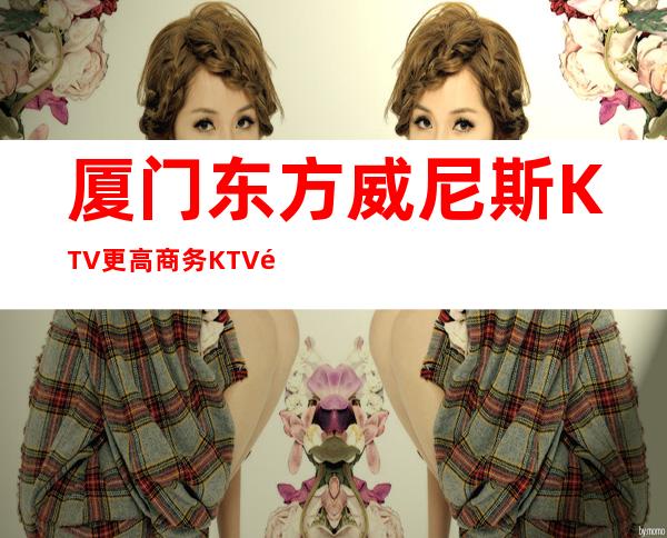 厦门东方威尼斯KTV更高商务KTV预定KTV预定中心