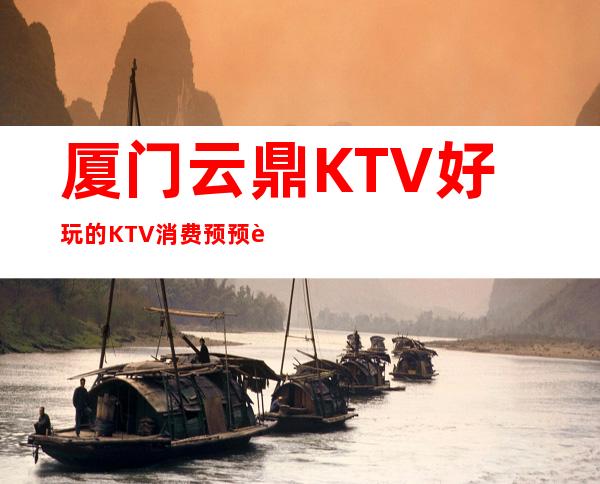 厦门云鼎KTV好玩的KTV消费预预订流程一览表