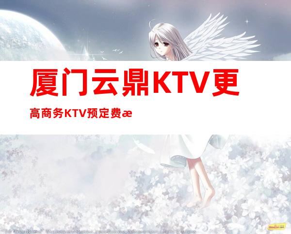 厦门云鼎KTV更高商务KTV预定费情况一览让你更清楚的了解