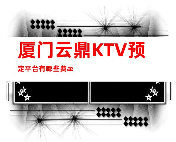 厦门云鼎KTV预定平台有哪些费情况一览让你更清楚的了解