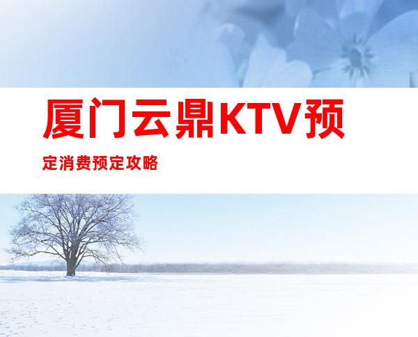 厦门云鼎KTV预定消费预定攻略