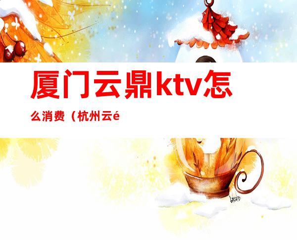 厦门云鼎ktv怎么消费（杭州云鼎ktv怎么样）