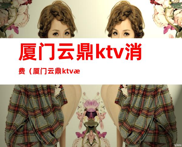 厦门云鼎ktv消费（厦门云鼎ktv消费价格）