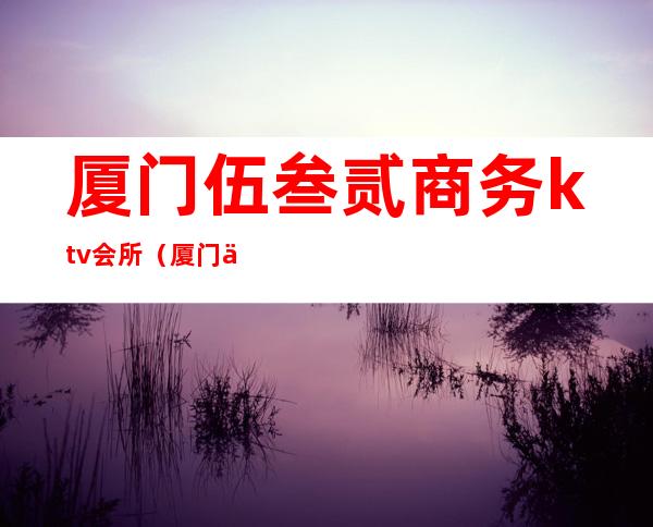 厦门伍叁贰商务ktv会所（厦门伍叁叁会所夜总会）