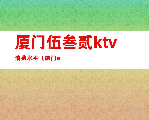 厦门伍叁贰ktv消费水平（厦门高档KTV）