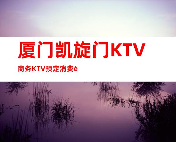 厦门凯旋门KTV商务KTV预定消费预订攻略