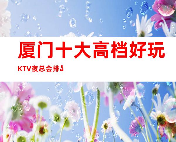 厦门十大高档好玩KTV夜总会排名,攻略详情了解档次