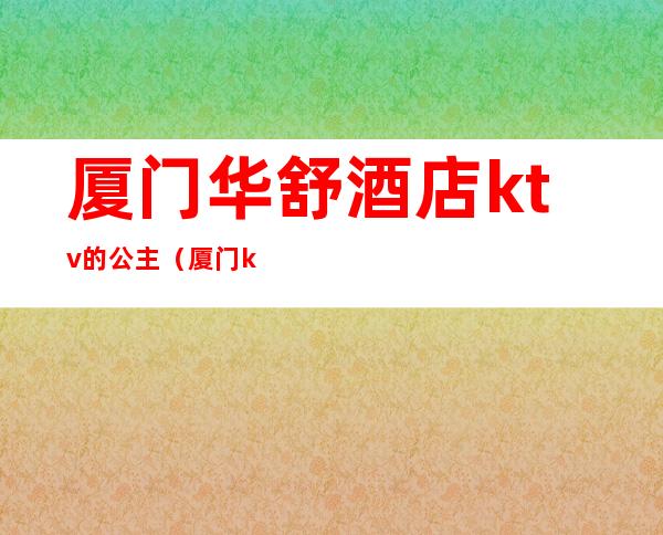 厦门华舒酒店ktv的公主（厦门ktv叫公主一般多少钱）