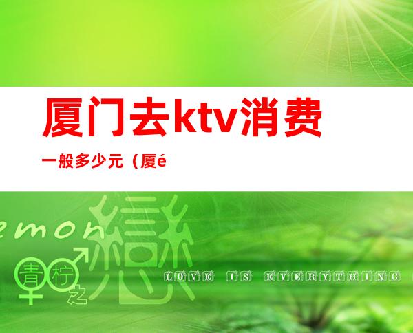 厦门去ktv消费一般多少元（厦门去ktv消费一般多少元）