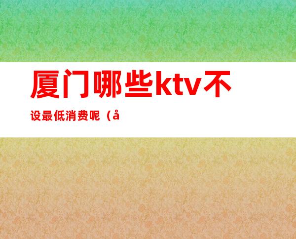 厦门哪些ktv不设最低消费呢（厦门KTV推荐）