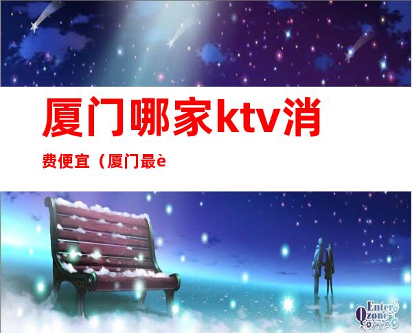 厦门哪家ktv消费便宜（厦门最贵的KTV）