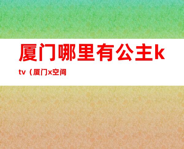 厦门哪里有公主ktv（厦门x空间公主）