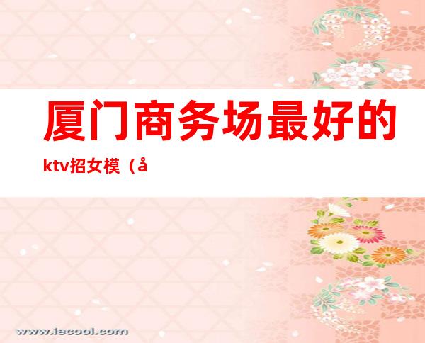 厦门商务场最好的ktv招女模（厦门的商务ktv有哪些）