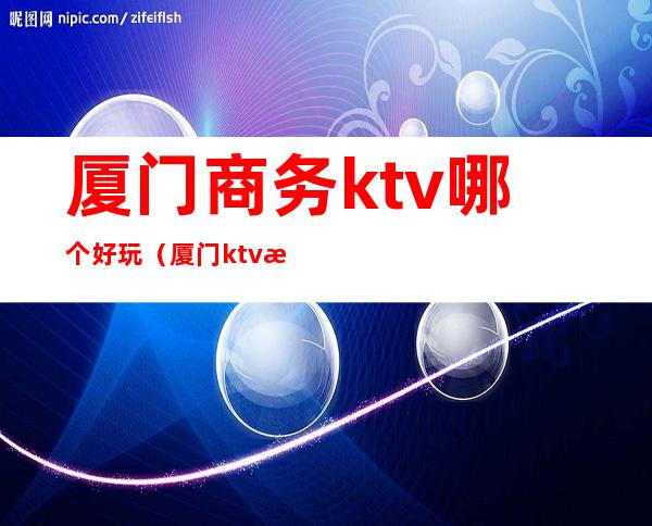 厦门商务ktv哪个好玩（厦门ktv消费）