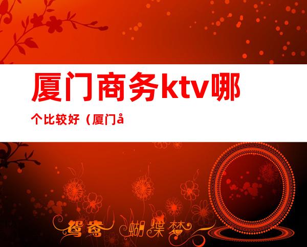 厦门商务ktv哪个比较好（厦门哪家ktv比较高档）