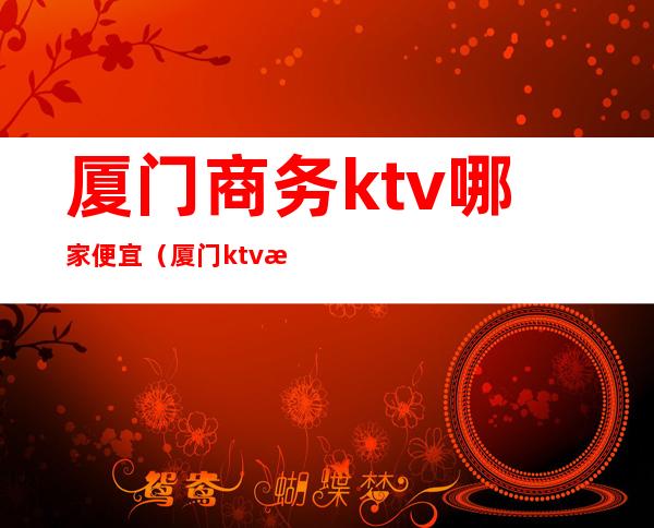 厦门商务ktv哪家便宜（厦门ktv消费）