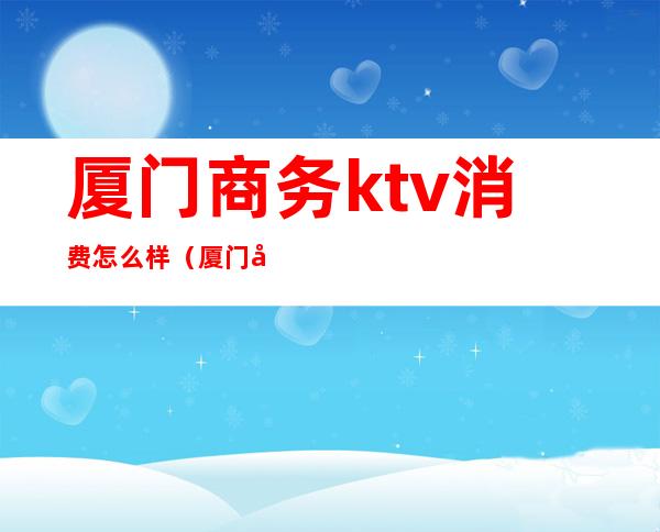 厦门商务ktv消费怎么样（厦门商务ktv最好的场子）