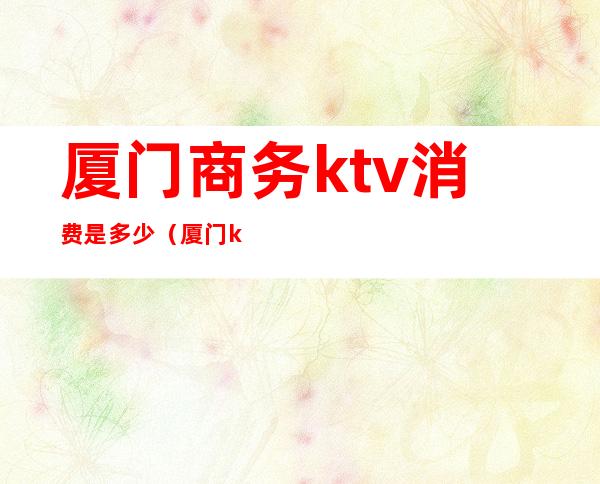 厦门商务ktv消费是多少（厦门ktv消费价格）