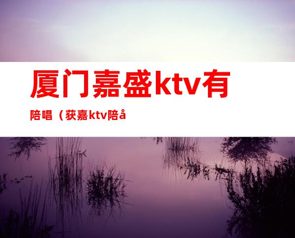 厦门嘉盛ktv有陪唱（获嘉ktv陪唱）