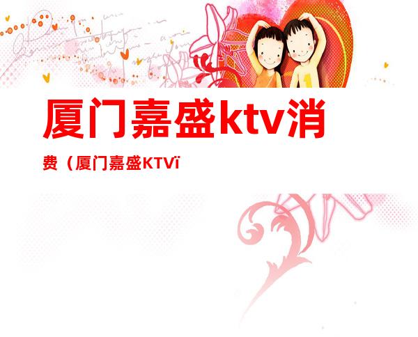 厦门嘉盛ktv消费（厦门嘉盛KTV）