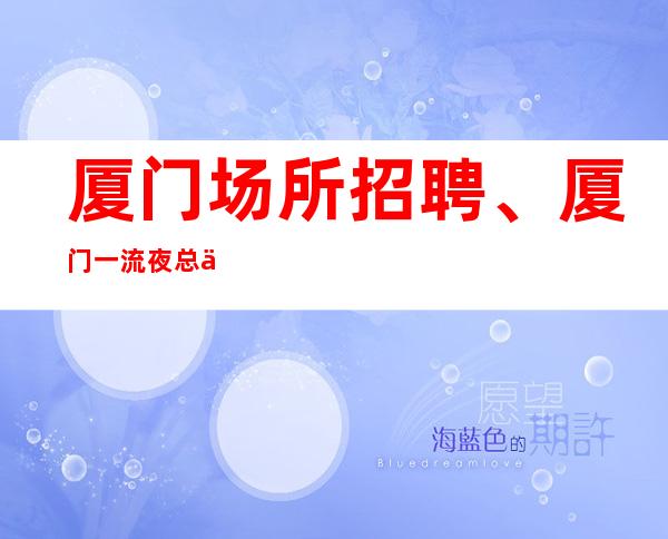 厦门场所招聘、厦门一流夜总会房多生意好天天有班上起