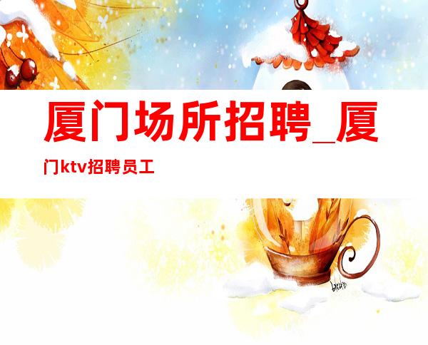 厦门场所招聘_厦门ktv招聘员工_厦门一步登天