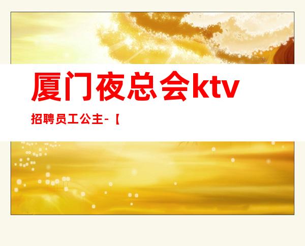 厦门夜总会ktv招聘员工公主-【更高场全程无费用】