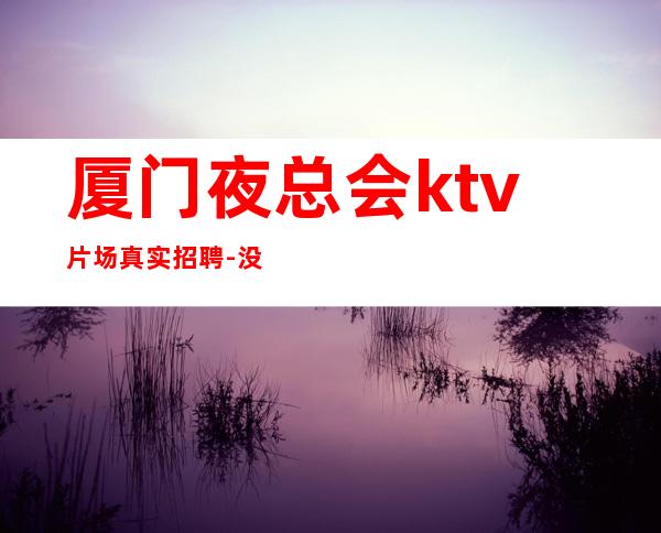 厦门夜总会ktv片场真实招聘-没有不会干的事