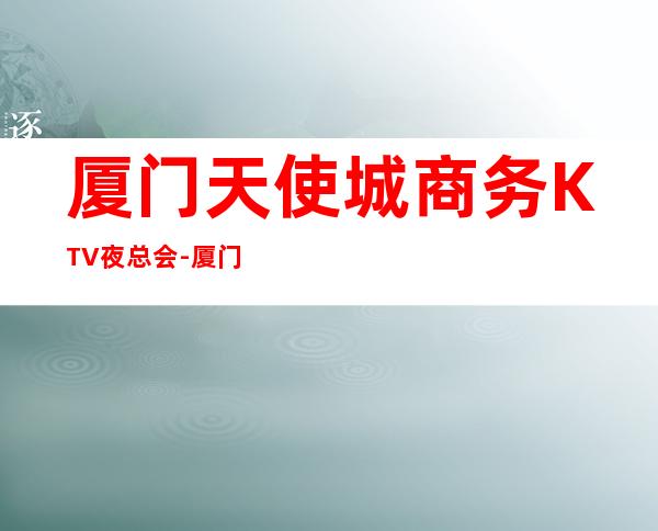 厦门天使城商务KTV夜总会-厦门口碑人气高的ktv – 厦门杏林商务KTV